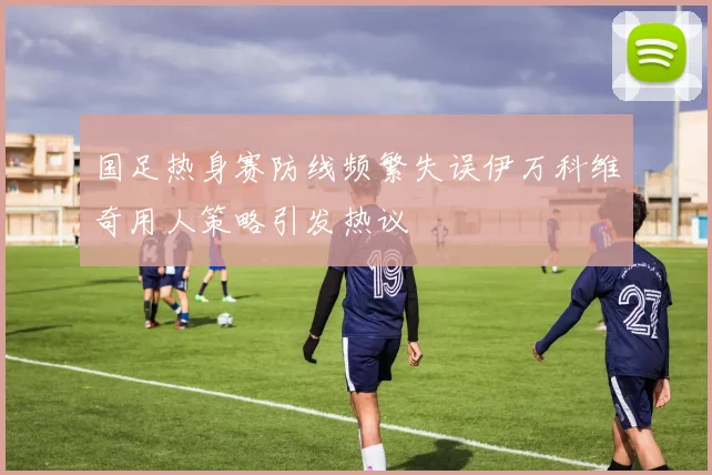 国足热身赛防线频繁失误伊万科维奇用人策略引发热议