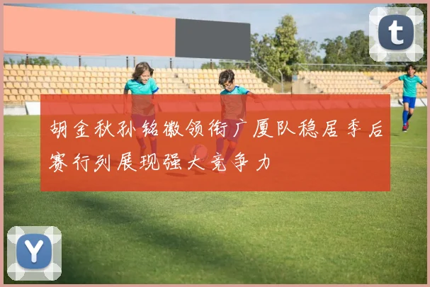 胡金秋孙铭徽领衔广厦队稳居季后赛行列展现强大竞争力