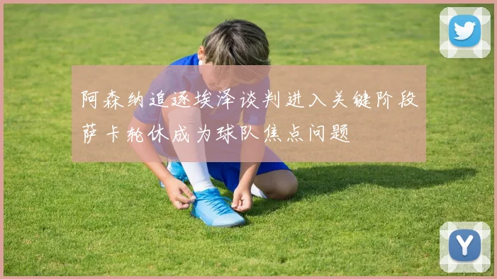 阿森纳追逐埃泽谈判进入关键阶段萨卡轮休成为球队焦点问题