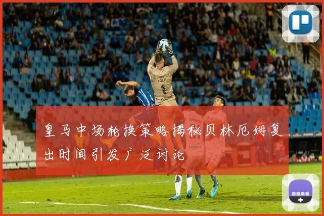 皇马中场轮换策略揭秘贝林厄姆复出时间引发广泛讨论