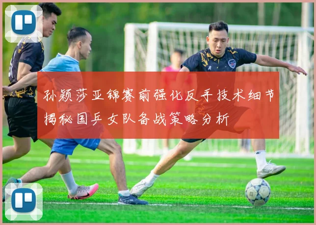 孙颖莎亚锦赛前强化反手技术细节揭秘国乒女队备战策略分析