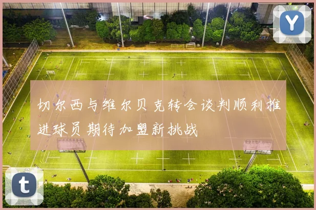 切尔西与维尔贝克转会谈判顺利推进球员期待加盟新挑战