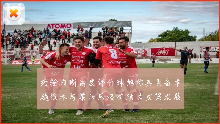 约翰内斯高度评价韩旭称其具备卓越技术与柔和风格将助力女篮发展